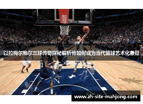 以拉梅尔鲍尔三球传奇探秘解析他如何成为当代篮球艺术化象征 以拉梅尔鲍尔三球传奇探秘解析他如何成为当代篮球艺术化象征