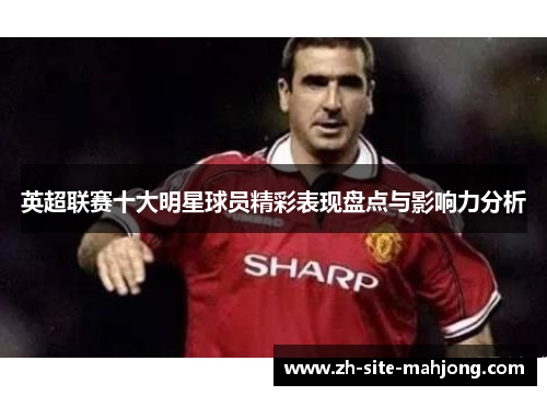 英超联赛十大明星球员精彩表现盘点与影响力分析 英超联赛十大明星球员精彩表现盘点与影响力分析