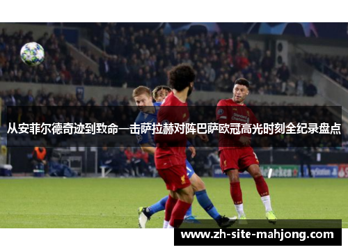从安菲尔德奇迹到致命一击萨拉赫对阵巴萨欧冠高光时刻全纪录盘点