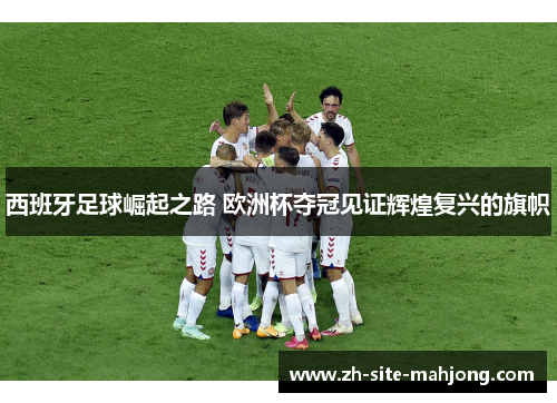 西班牙足球崛起之路 欧洲杯夺冠见证辉煌复兴的旗帜 西班牙足球崛起之路 欧洲杯夺冠见证辉煌复兴的旗帜