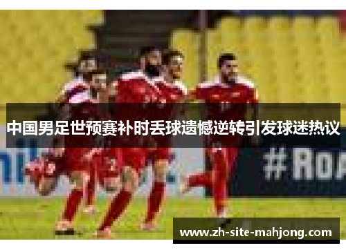 中国男足世预赛补时丢球遗憾逆转引发球迷热议 中国男足世预赛补时丢球遗憾逆转引发球迷热议