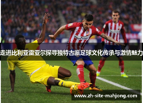 走进比利亚雷亚尔探寻独特古派足球文化传承与激情魅力