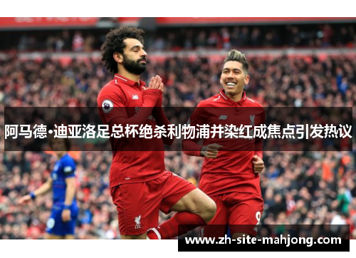 阿马德·迪亚洛足总杯绝杀利物浦并染红成焦点引发热议 阿马德·迪亚洛足总杯绝杀利物浦并染红成焦点引发热议